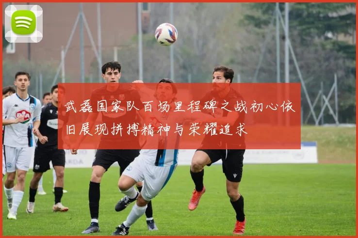 武磊国家队百场里程碑之战初心依旧展现拼搏精神与荣耀追求