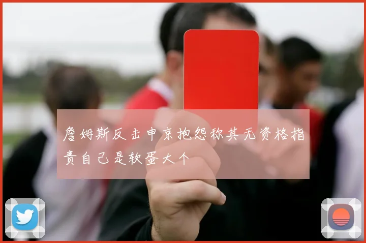 詹姆斯反击申京抱怨称其无资格指责自己是软蛋大个