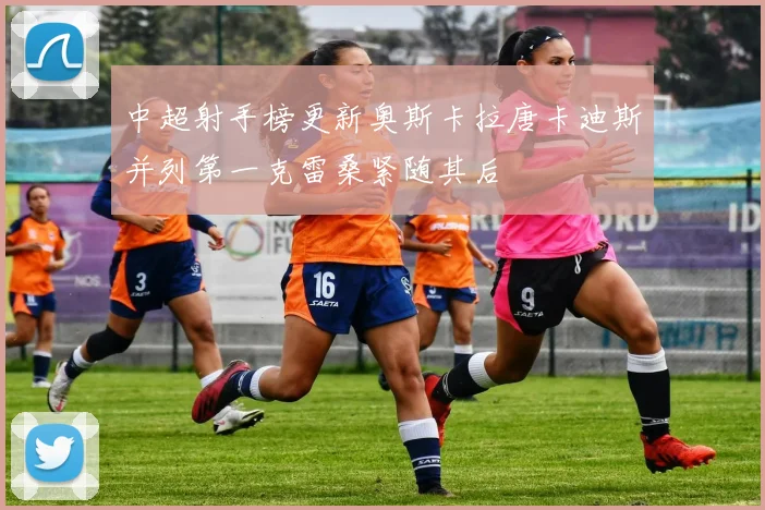 中超射手榜更新奥斯卡拉唐卡迪斯并列第一克雷桑紧随其后