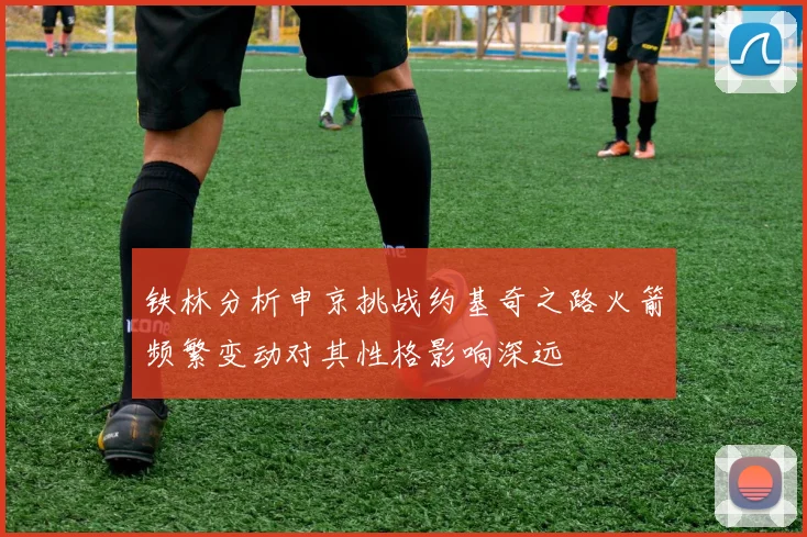 铁林分析申京挑战约基奇之路火箭频繁变动对其性格影响深远