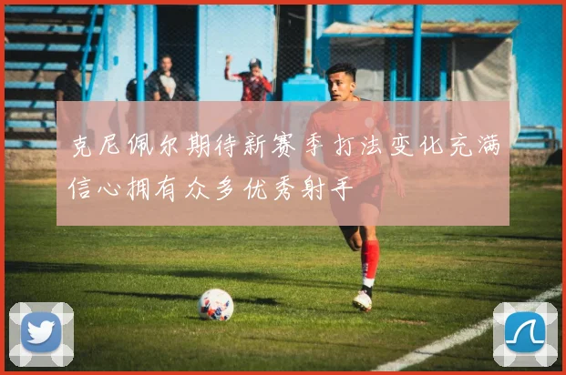 克尼佩尔期待新赛季打法变化充满信心拥有众多优秀射手