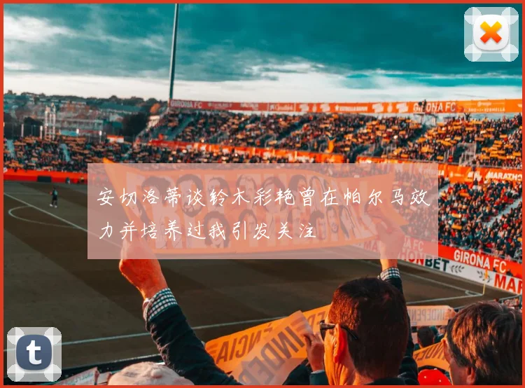 安切洛蒂谈铃木彩艳曾在帕尔马效力并培养过我引发关注