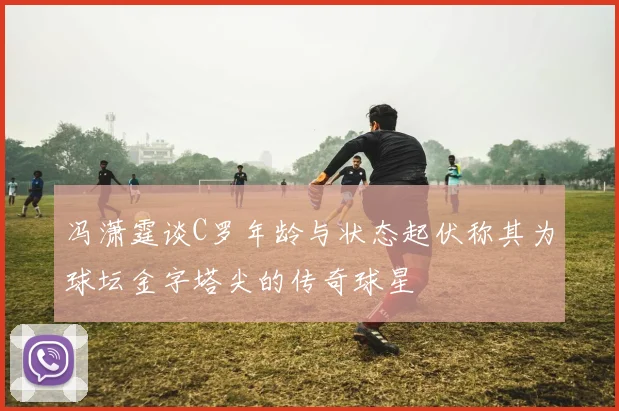 冯潇霆谈C罗年龄与状态起伏称其为球坛金字塔尖的传奇球星