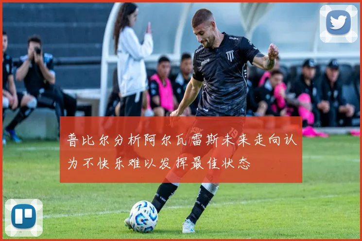 普比尔分析阿尔瓦雷斯未来走向认为不快乐难以发挥最佳状态