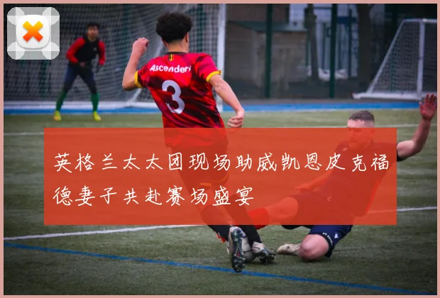英格兰太太团现场助威凯恩皮克福德妻子共赴赛场盛宴