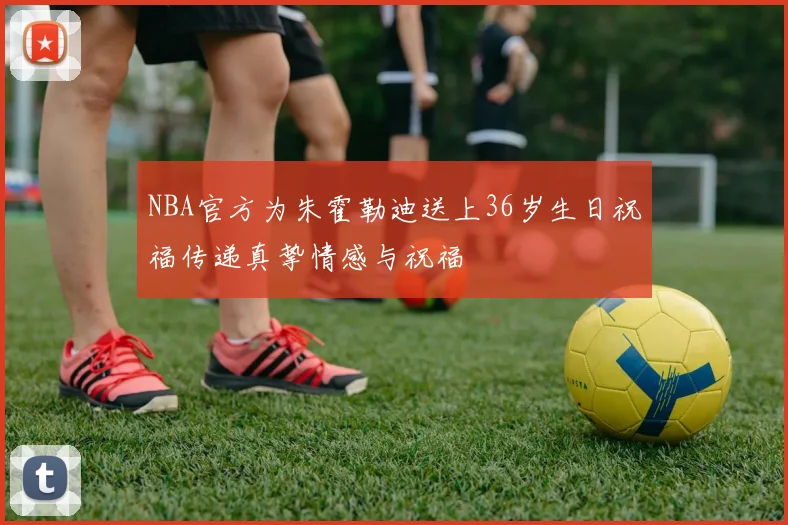 NBA官方为朱霍勒迪送上36岁生日祝福传递真挚情感与祝福
