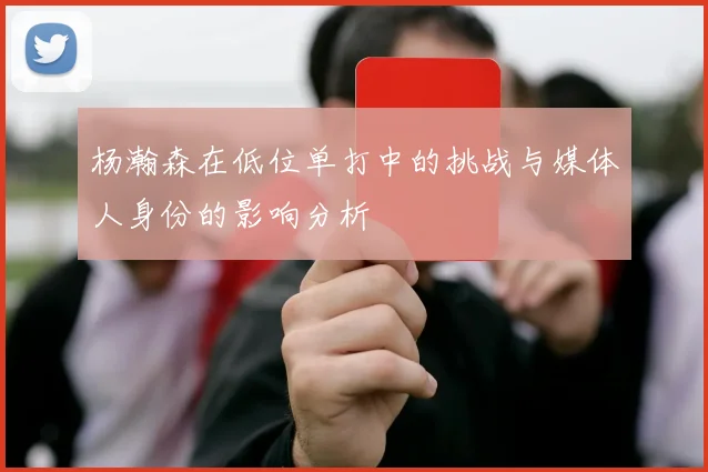 杨瀚森在低位单打中的挑战与媒体人身份的影响分析
