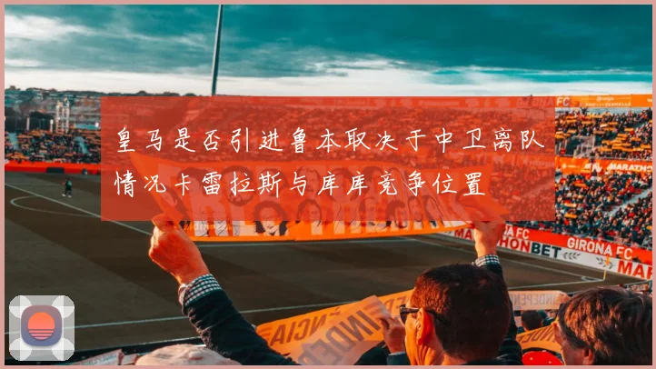 皇马是否引进鲁本取决于中卫离队情况卡雷拉斯与库库竞争位置