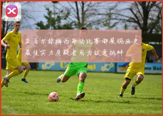 亚马尔称梅西每场比赛都展现历史最佳实力质疑者或为故意挑衅