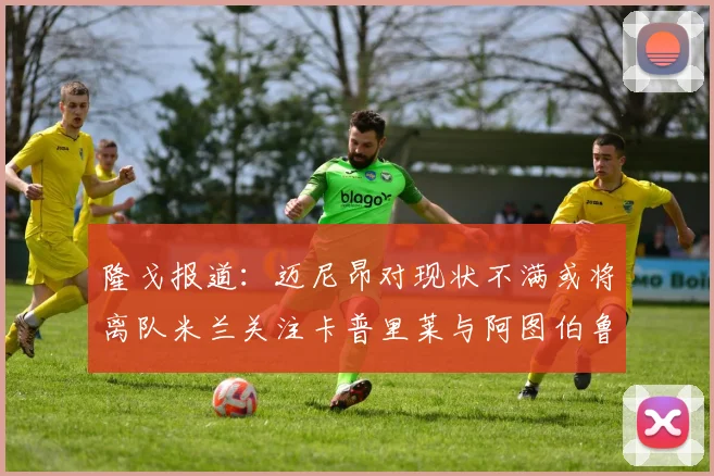 隆戈报道：迈尼昂对现状不满或将离队米兰关注卡普里莱与阿图伯鲁转会动态