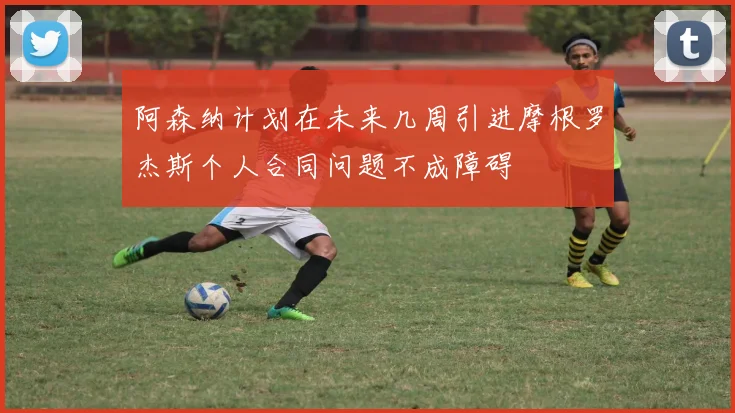 阿森纳计划在未来几周引进摩根罗杰斯个人合同问题不成障碍