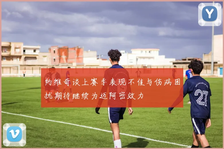 约维奇谈上赛季表现不佳与伤病困扰期待继续为迈阿密效力