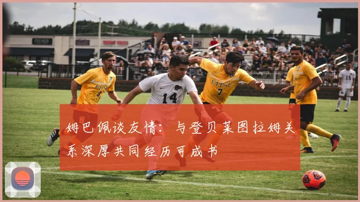 姆巴佩谈友情：与登贝莱图拉姆关系深厚共同经历可成书