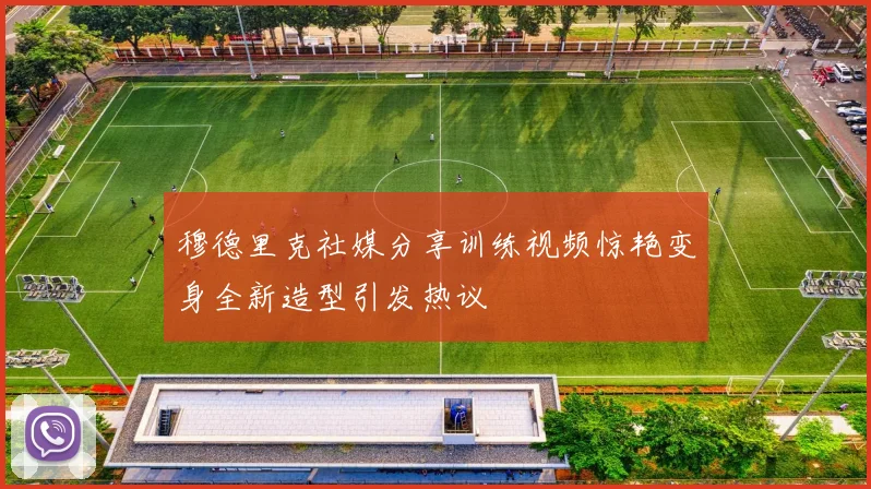 穆德里克社媒分享训练视频惊艳变身全新造型引发热议