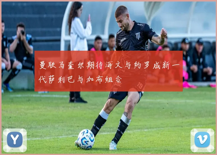 曼联马奎尔期待海文与约罗成新一代萨利巴与加布组合