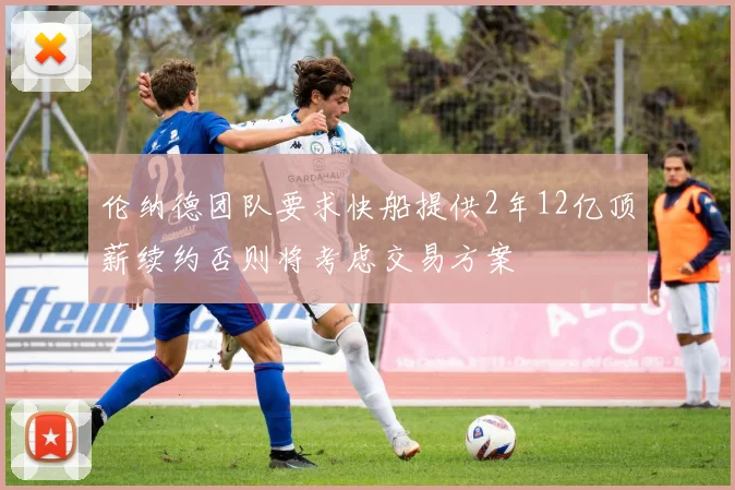 伦纳德团队要求快船提供2年12亿顶薪续约否则将考虑交易方案