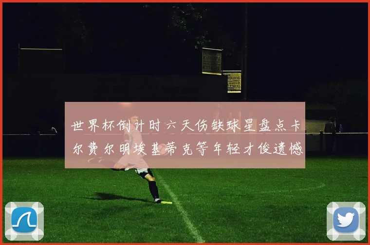 世界杯倒计时六天伤缺球星盘点卡尔费尔明埃基蒂克等年轻才俊遗憾缺席