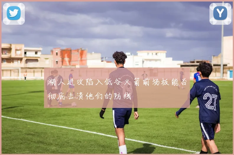 湖人进攻陷入低谷火箭前场板能否彻底击溃他们的防线
