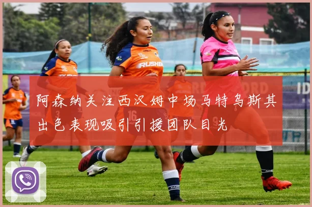 阿森纳关注西汉姆中场马特乌斯其出色表现吸引引援团队目光