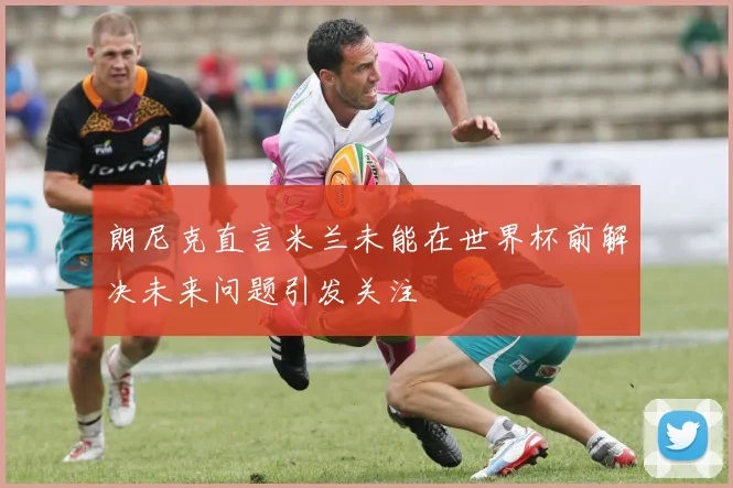 朗尼克直言米兰未能在世界杯前解决未来问题引发关注