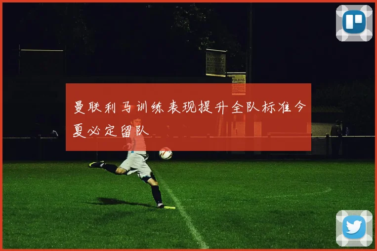曼联利马训练表现提升全队标准今夏必定留队